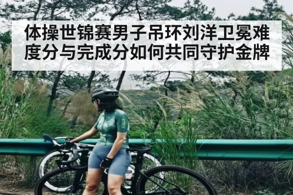 体操世锦赛男子吊环刘洋卫冕难度分与完成分如何共同守护金牌