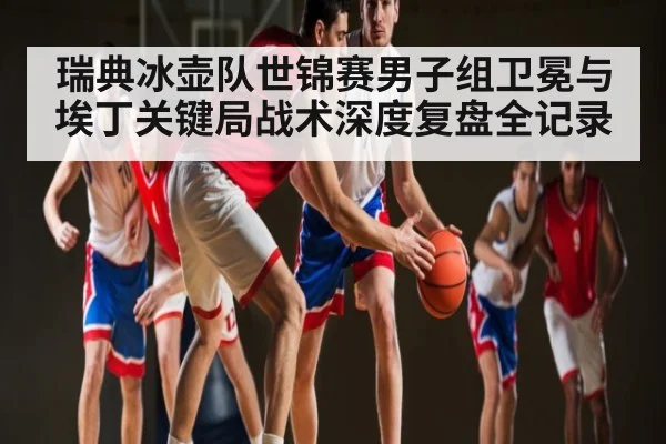 瑞典冰壶队世锦赛男子组卫冕与埃丁关键局战术深度复盘全记录